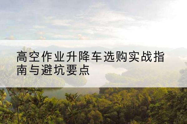 巴东升降车怎么选-高空作业升降车选购实战指南与避坑要点