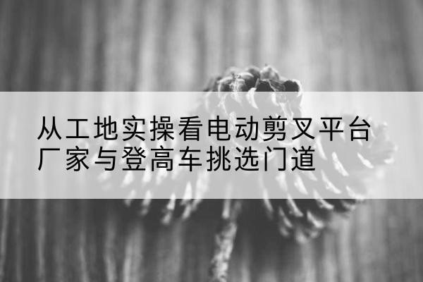 巴东电动剪叉升降平台厂家-从工地实操看电动剪叉平台厂家与登高车挑选门道