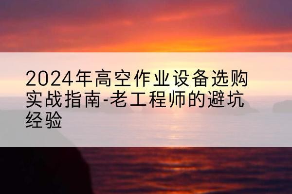 巴东高空作业升降机厂家推荐-2024年高空作业设备选购实战指南-老工程师的避坑经验