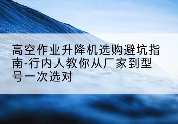 巴东升降平台厂家-高空作业升降机选购避坑指南-行内人教你从厂家到型号一次选对