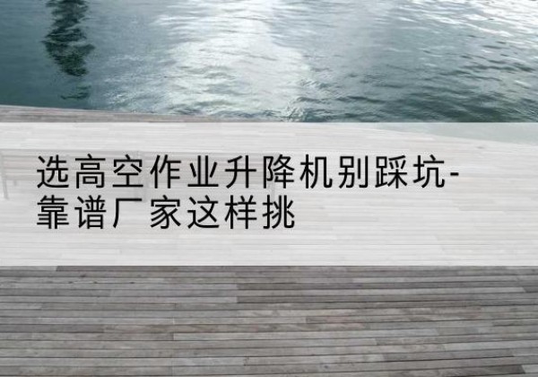 巴东剪叉式升降机厂家-选高空作业升降机别踩坑-靠谱厂家这样挑
