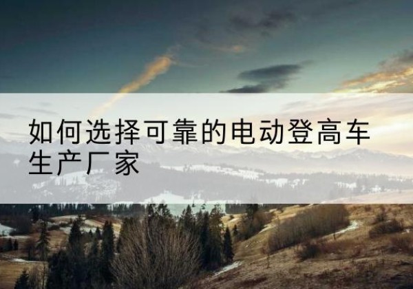 巴东电动登高车厂家-如何选择可靠的电动登高车生产厂家