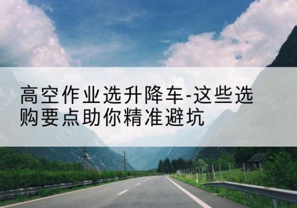 巴东升降车厂家-高空作业选升降车-这些选购要点助你*避坑