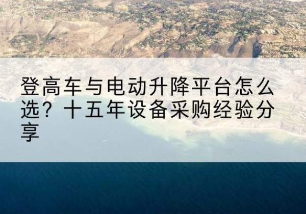 巴东登高车厂家厂家-登高车与电动升降平台怎么选？十五年设备采购经验分享