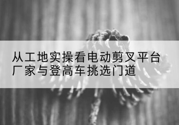 巴东电动剪叉升降平台厂家-从工地实操看电动剪叉平台厂家与登高车挑选门道