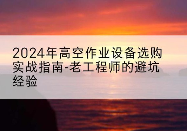 巴东高空作业升降机厂家推荐-2024年高空作业设备选购实战指南-老工程师的避坑经验